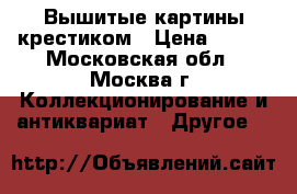 Вышитые картины крестиком › Цена ­ 600 - Московская обл., Москва г. Коллекционирование и антиквариат » Другое   